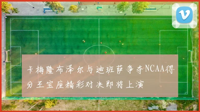 卡梅隆布泽尔与迪班萨争夺NCAA得分王宝座精彩对决即将上演