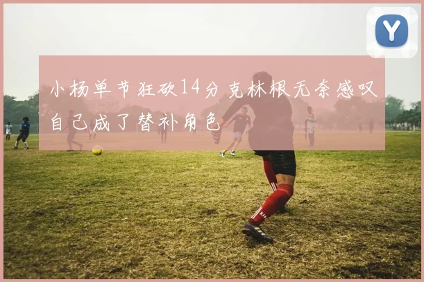 小杨单节狂砍14分克林根无奈感叹自己成了替补角色