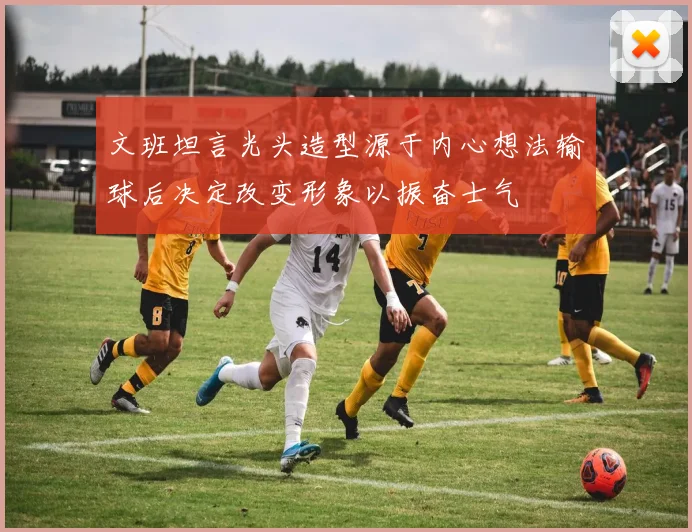 文班坦言光头造型源于内心想法输球后决定改变形象以振奋士气