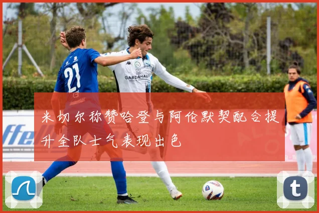 米切尔称赞哈登与阿伦默契配合提升全队士气表现出色