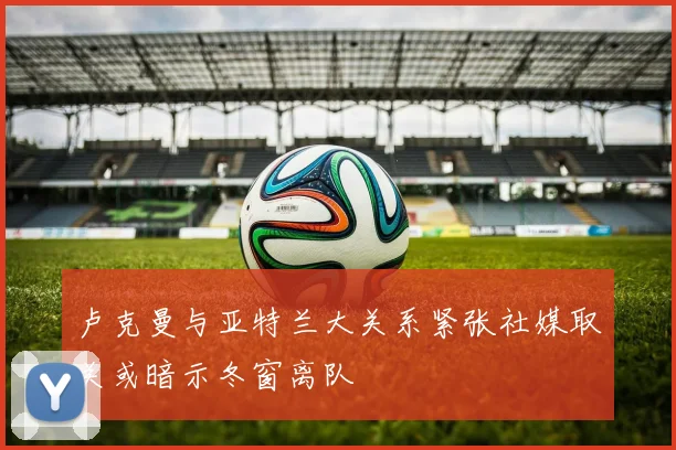 卢克曼与亚特兰大关系紧张社媒取关或暗示冬窗离队