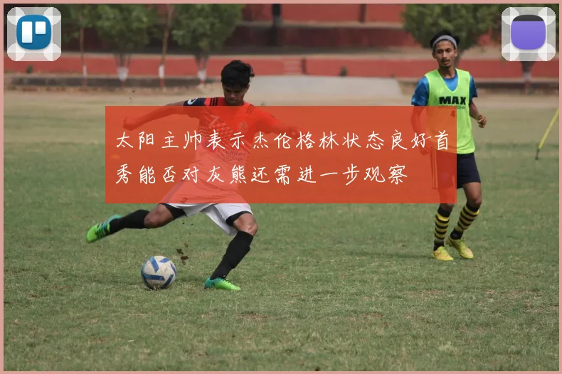 太阳主帅表示杰伦格林状态良好首秀能否对灰熊还需进一步观察