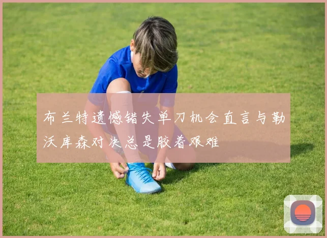 布兰特遗憾错失单刀机会直言与勒沃库森对决总是胶着艰难