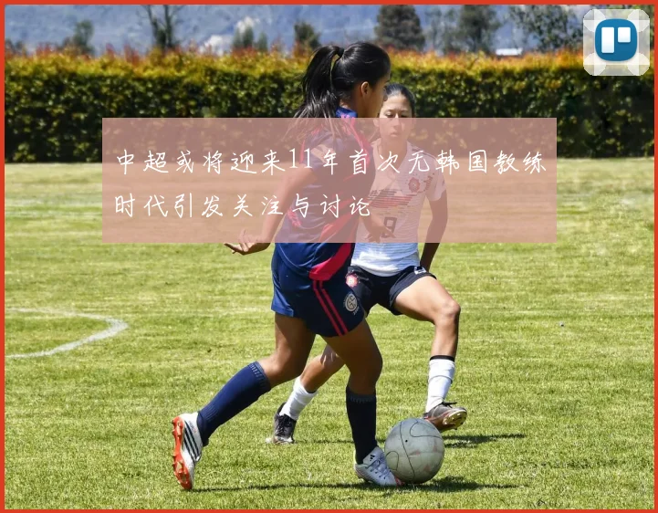 中超或将迎来11年首次无韩国教练时代引发关注与讨论