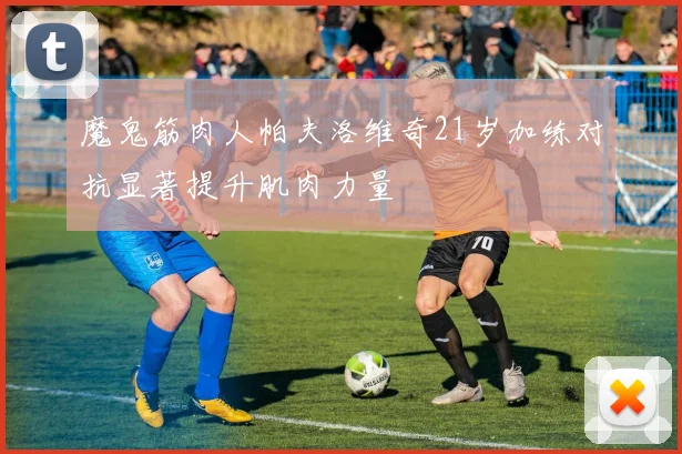 魔鬼筋肉人帕夫洛维奇21岁加练对抗显著提升肌肉力量