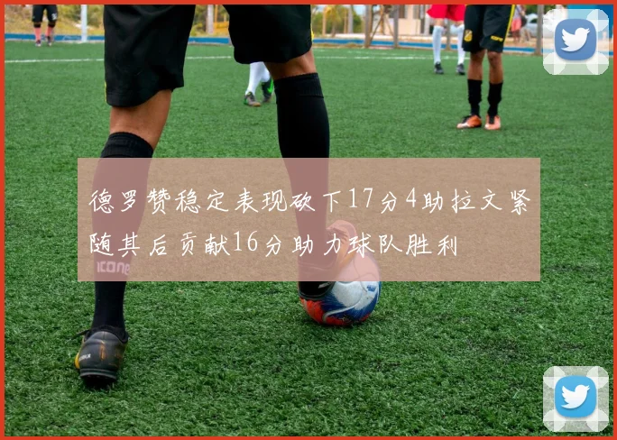 德罗赞稳定表现砍下17分4助拉文紧随其后贡献16分助力球队胜利
