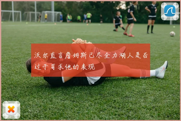 沃尔直言詹姆斯已尽全力湖人是否过于苛求他的表现