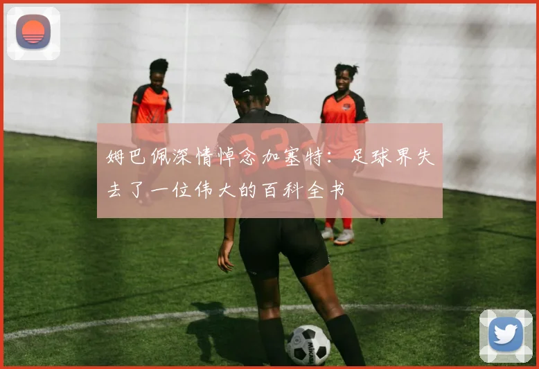 姆巴佩深情悼念加塞特：足球界失去了一位伟大的百科全书