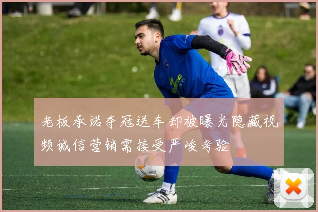 老板承诺夺冠送车却被曝光隐藏视频诚信营销需接受严峻考验