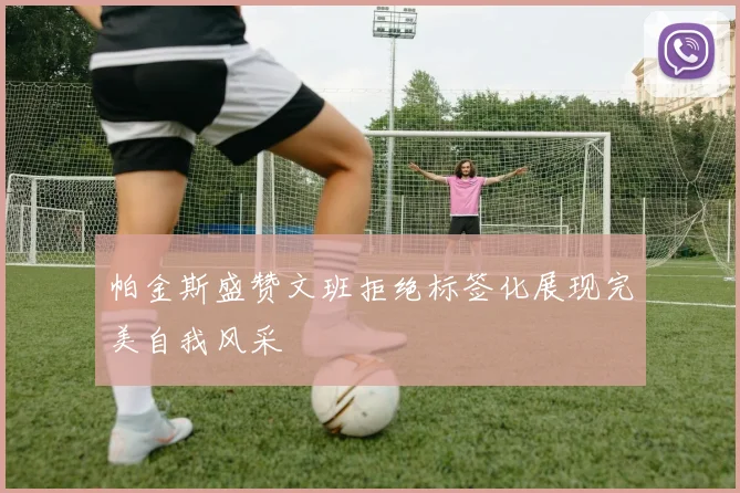 帕金斯盛赞文班拒绝标签化展现完美自我风采