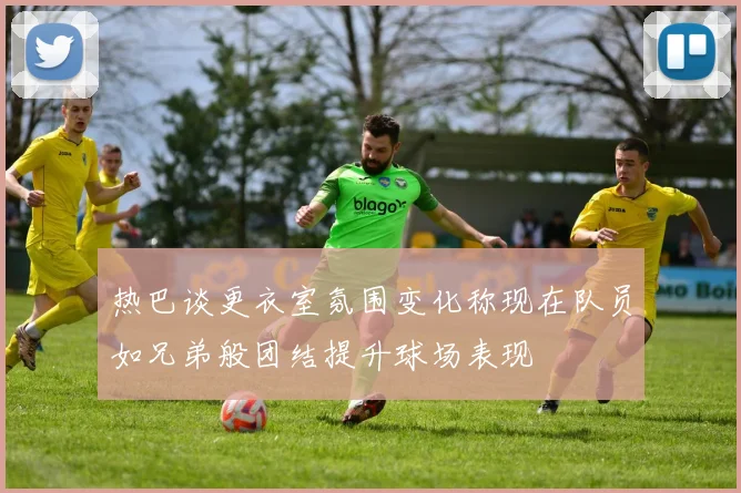 热巴谈更衣室氛围变化称现在队员如兄弟般团结提升球场表现