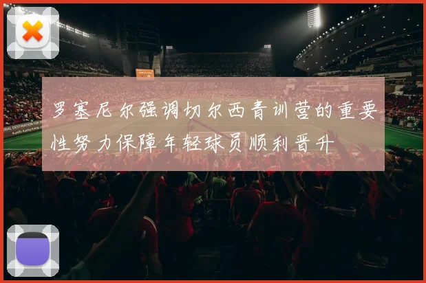 罗塞尼尔强调切尔西青训营的重要性努力保障年轻球员顺利晋升