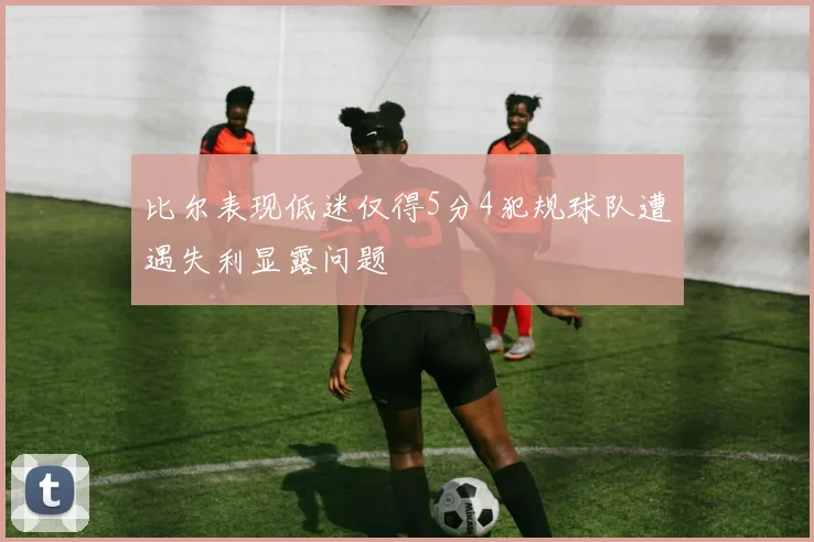 比尔表现低迷仅得5分4犯规球队遭遇失利显露问题