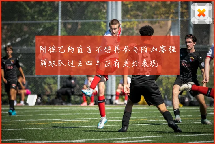 阿德巴约直言不想再参与附加赛强调球队过去四年应有更好表现