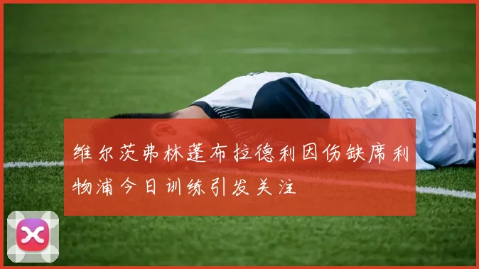 维尔茨弗林蓬布拉德利因伤缺席利物浦今日训练引发关注