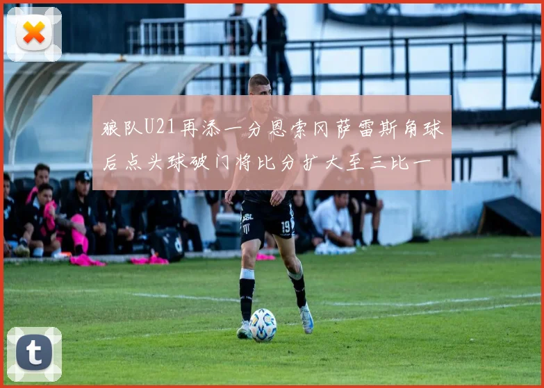 狼队U21再添一分恩索冈萨雷斯角球后点头球破门将比分扩大至三比一
