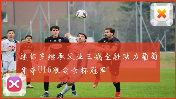迷你罗继承父业三战全胜助力葡萄牙夺U16联合会杯冠军
