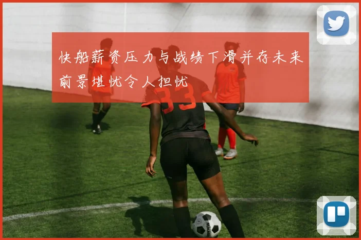 快船薪资压力与战绩下滑并存未来前景堪忧令人担忧