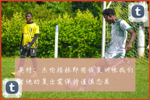 奥特：杰伦格林即将恢复训练我们对他的复出需保持谨慎态度