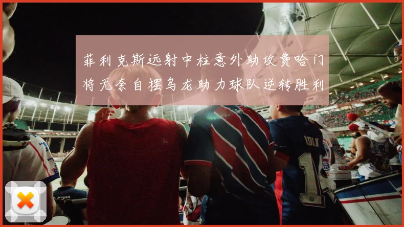 菲利克斯远射中柱意外助攻费哈门将无奈自摆乌龙助力球队逆转胜利