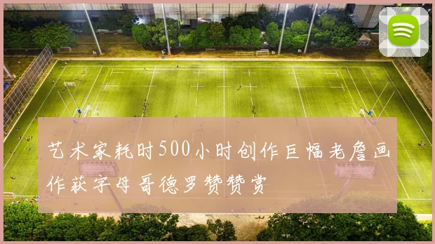 艺术家耗时500小时创作巨幅老詹画作获字母哥德罗赞赞赏