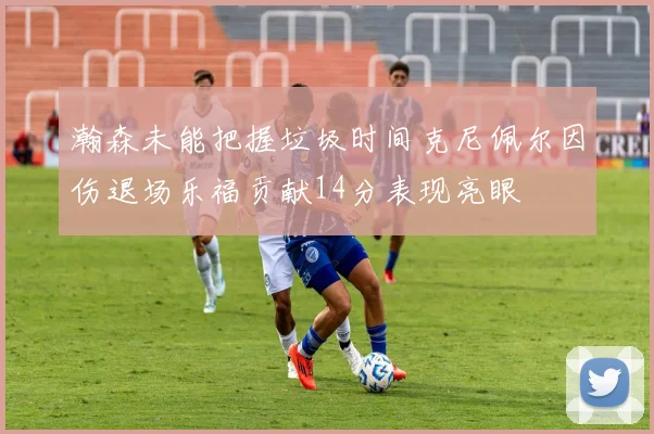 瀚森未能把握垃圾时间克尼佩尔因伤退场乐福贡献14分表现亮眼
