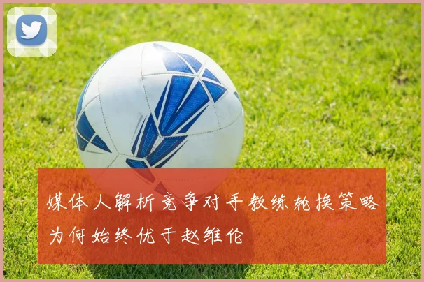 媒体人解析竞争对手教练轮换策略为何始终优于赵维伦