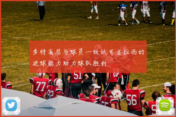 多特高层与球员一致认可吉拉西的进球能力助力球队胜利
