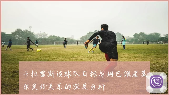 卡拉雷斯谈球队目标与姆巴佩居莱尔良好关系的深度分析