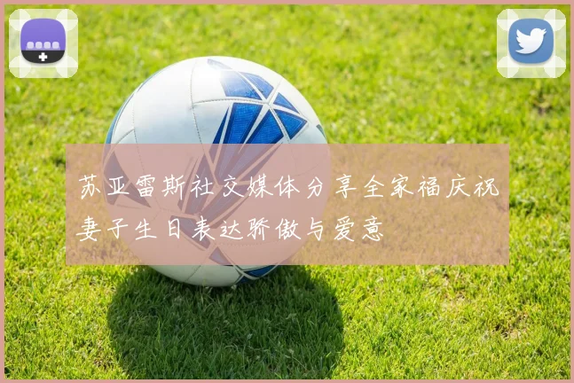 苏亚雷斯社交媒体分享全家福庆祝妻子生日表达骄傲与爱意