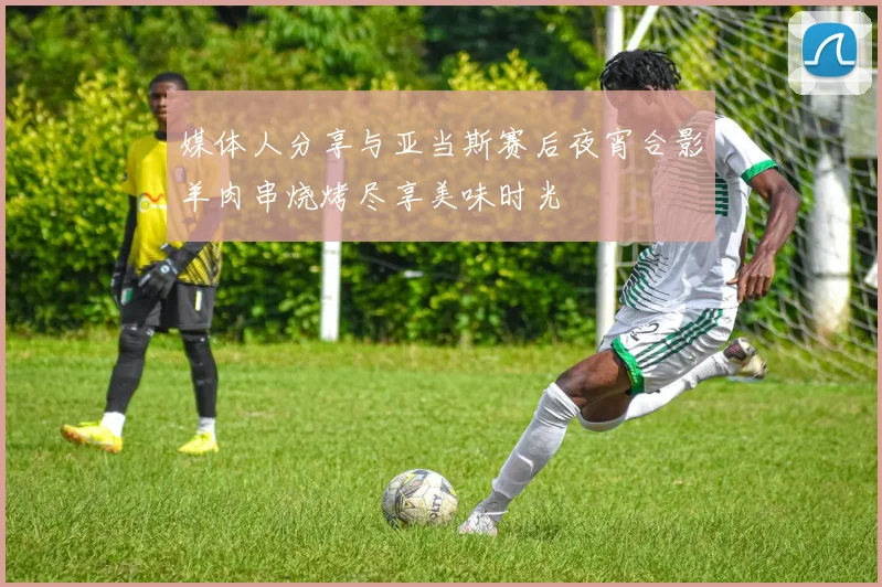 媒体人分享与亚当斯赛后夜宵合影羊肉串烧烤尽享美味时光
