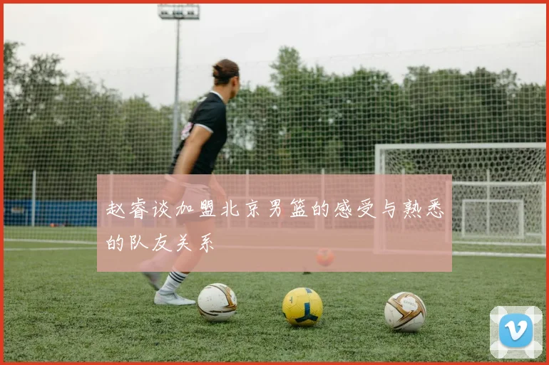 赵睿谈加盟北京男篮的感受与熟悉的队友关系