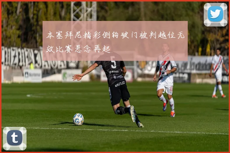 本塞拜尼精彩侧钩破门被判越位无效比赛悬念再起