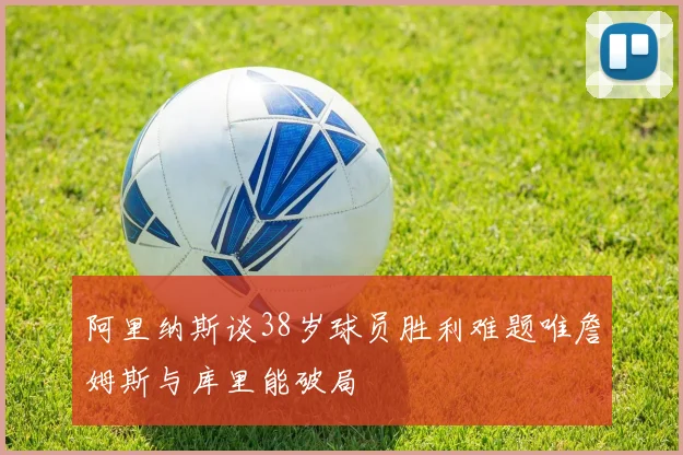 阿里纳斯谈38岁球员胜利难题唯詹姆斯与库里能破局