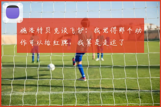 施洛特贝克谈飞铲：我觉得那个动作可以给红牌，我算是走运了