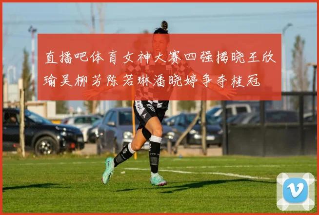 直播吧体育女神大赛四强揭晓王欣瑜吴柳芳陈若琳潘晓婷争夺桂冠