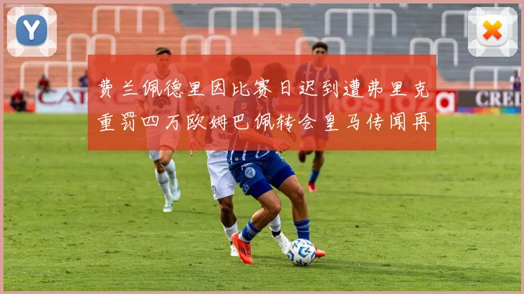费兰佩德里因比赛日迟到遭弗里克重罚四万欧姆巴佩转会皇马传闻再起